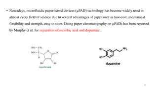 • Nowadays, microfluidic paper-based devices (μPAD) technology has become widely used in
almost every field of science due to several advantages of paper such as low-cost, mechanical
flexibility and strength, easy to store. Doing paper chromatography on μPADs has been reported
by Murphy et al. for separation of ascorbic acid and dopamine .
30
 