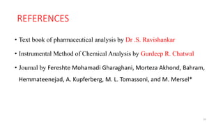 REFERENCES
• Text book of pharmaceutical analysis by Dr .S. Ravishankar
• Instrumental Method of Chemical Analysis by Gurdeep R. Chatwal
• Journal by Fereshte Mohamadi Gharaghani, Morteza Akhond, Bahram,
Hemmateenejad, A. Kupferberg, M. L. Tomassoni, and M. Mersel*
32
 