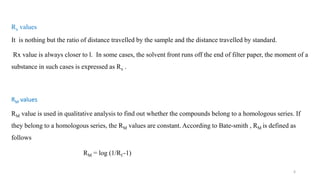 Rx values
It is nothing but the ratio of distance travelled by the sample and the distance travelled by standard.
Rx value is always closer to l. In some cases, the solvent front runs off the end of filter paper, the moment of a
substance in such cases is expressed as Rx .
RM values
RM value is used in qualitative analysis to find out whether the compounds belong to a homologous series. If
they belong to a homologous series, the RM values are constant. According to Bate-smith , RM is defined as
follows
RM = log (1/Rf -1)
6
 
