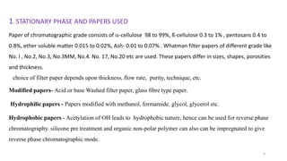1. STATIONARY PHASE AND PAPERS USED
Paper of chromatographic grade consists of -cellulose 98 to 99%, ß-cellulose 0.3 to 1% , pentosans 0.4 to
0.8%, ether soluble matter 0.015 to 0.02%, Ash- 0.01 to 0.07% . Whatman filter papers of different grade like
No. l , No.2, No.3, No.3MM, No.4. No. 17, No.20 etc are used. These papers differ in sizes, shapes, porosities
and thickness.
choice of filter paper depends upon thickness, flow rate, purity, technique, etc.
Modified papers- Acid or base Washed filter paper, glass fibre type paper.
Hydrophilic papers - Papers modified with methanol, formamide. glycol, glycerol etc.
Hydrophobic papers - Acetylation of OH leads to hydrophobic nature, hence can be used for reverse phase
chromatography. silicone pre treatment and organic non-polar polymer can also can be impregnated to give
reverse phase chromatographic mode.
8
 
