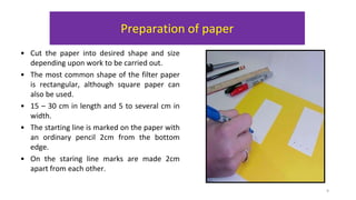Preparation of paper
• Cut the paper into desired shape and size
depending upon work to be carried out.
• The most common shape of the filter paper
is rectangular, although square paper can
also be used.
• 15 – 30 cm in length and 5 to several cm in
width.
• The starting line is marked on the paper with
an ordinary pencil 2cm from the bottom
edge.
• On the staring line marks are made 2cm
apart from each other.
9
 