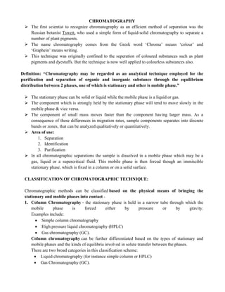 CHROMATOGRAPHY
➢ The first scientist to recognize chromatography as an efficient method of separation was the
Russian botanist Tswett, who used a simple form of liquid-solid chromatography to separate a
number of plant pigments.
➢ The name chromatography comes from the Greek word ‘Chroma’ means ‘colour’ and
‘Graphein’ means writing.
➢ This technique was originally confined to the seperation of coloured substances such as plant
pigments and dyestuffs. But the technique is now well applied to colourless substances also.
Definition: “Chromatography may be regarded as an analytical technique employed for the
purification and separation of organic and inorganic substance through the equilibrium
distribution between 2 phases, one of which is stationary and other is mobile phase.”
➢ The stationary phase can be solid or liquid while the mobile phase is a liquid or gas.
➢ The component which is strongly held by the stationary phase will tend to move slowly in the
mobile phase & vice versa.
➢ The component of small mass moves faster than the component having larger mass. As a
consequence of these differences in migration rates, sample components separates into discrete
bands or zones, that can be analyzed qualitatively or quantitatively.
➢ Area of use:
1. Separation
2. Identification
3. Purification
➢ In all chromatographic separations the sample is dissolved in a mobile phase which may be a
gas, liquid or a supercritical fluid. This mobile phase is then forced though an immiscible
stationary phase, which is fixed in a column or on a solid surface.
CLASSIFICATION OF CHROMATOGRAPHIC TECHNIQUE:
Chromatographic methods can be classified based on the physical means of bringing the
stationary and mobile phases into contact -
1. Column Chromatography - the stationary phase is held in a narrow tube through which the
mobile phase is forced either by pressure or by gravity.
Examples include:
• Simple column chromatography
• High pressure liquid chromatography (HPLC)
• Gas chromatography (GC).
Column chromatography can be further differentiated based on the types of stationary and
mobile phases and the kinds of equilibria involved in solute transfer between the phases.
There are two broad categories in this classification scheme:
• Liquid chromatography (for instance simple column or HPLC)
• Gas Chromatography (GC).
 