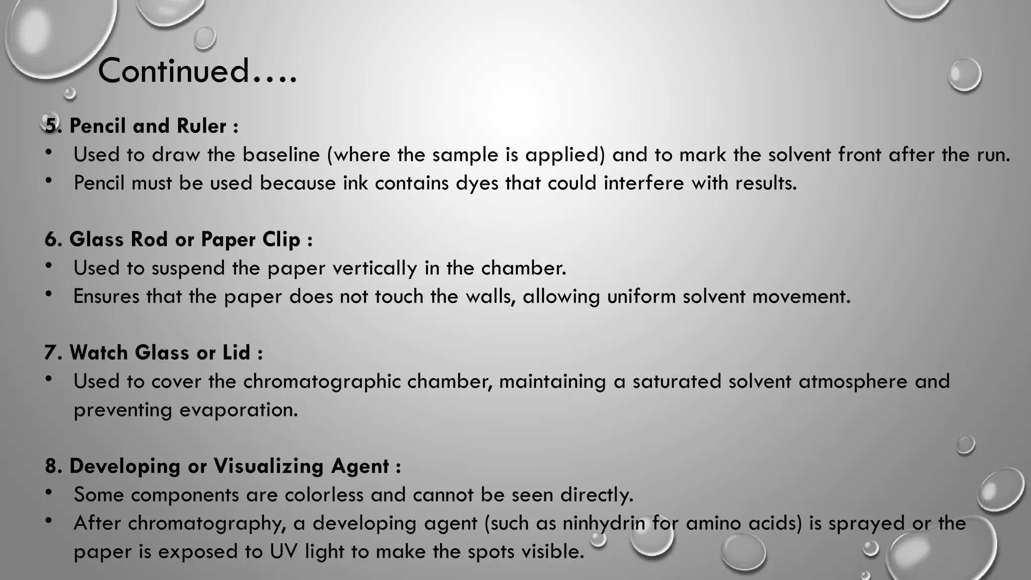 5. Pencil and Ruler :
• Used to draw the baseline (where the sample is applied) and to mark the solvent front after the run.
• Pencil must be used because ink contains dyes that could interfere with results.
6. Glass Rod or Paper Clip :
• Used to suspend the paper vertically in the chamber.
• Ensures that the paper does not touch the walls, allowing uniform solvent movement.
7. Watch Glass or Lid :
• Used to cover the chromatographic chamber, maintaining a saturated solvent atmosphere and
preventing evaporation.
8. Developing or Visualizing Agent :
• Some components are colorless and cannot be seen directly.
• After chromatography, a developing agent (such as ninhydrin for amino acids) is sprayed or the
paper is exposed to UV light to make the spots visible.
Continued….
 