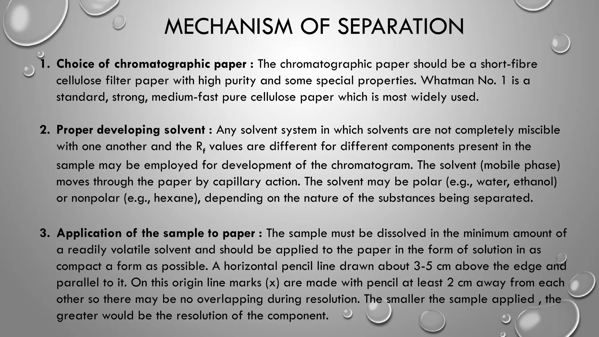 MECHANISM OF SEPARATION
1. Choice of chromatographic paper : The chromatographic paper should be a short-fibre
cellulose filter paper with high purity and some special properties. Whatman No. 1 is a
standard, strong, medium-fast pure cellulose paper which is most widely used.
2. Proper developing solvent : Any solvent system in which solvents are not completely miscible
with one another and the Rf values are different for different components present in the
sample may be employed for development of the chromatogram. The solvent (mobile phase)
moves through the paper by capillary action. The solvent may be polar (e.g., water, ethanol)
or nonpolar (e.g., hexane), depending on the nature of the substances being separated.
3. Application of the sample to paper : The sample must be dissolved in the minimum amount of
a readily volatile solvent and should be applied to the paper in the form of solution in as
compact a form as possible. A horizontal pencil line drawn about 3-5 cm above the edge and
parallel to it. On this origin line marks (x) are made with pencil at least 2 cm away from each
other so there may be no overlapping during resolution. The smaller the sample applied , the
greater would be the resolution of the component.
 