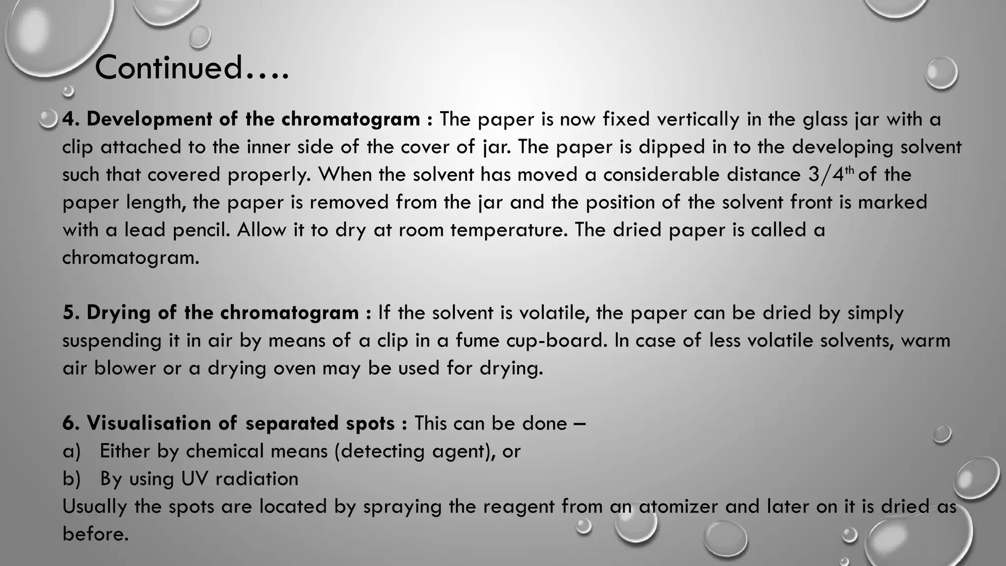 Continued….
4. Development of the chromatogram : The paper is now fixed vertically in the glass jar with a
clip attached to the inner side of the cover of jar. The paper is dipped in to the developing solvent
such that covered properly. When the solvent has moved a considerable distance 3/4th
of the
paper length, the paper is removed from the jar and the position of the solvent front is marked
with a lead pencil. Allow it to dry at room temperature. The dried paper is called a
chromatogram.
5. Drying of the chromatogram : If the solvent is volatile, the paper can be dried by simply
suspending it in air by means of a clip in a fume cup-board. In case of less volatile solvents, warm
air blower or a drying oven may be used for drying.
6. Visualisation of separated spots : This can be done –
a) Either by chemical means (detecting agent), or
b) By using UV radiation
Usually the spots are located by spraying the reagent from an atomizer and later on it is dried as
before.
 