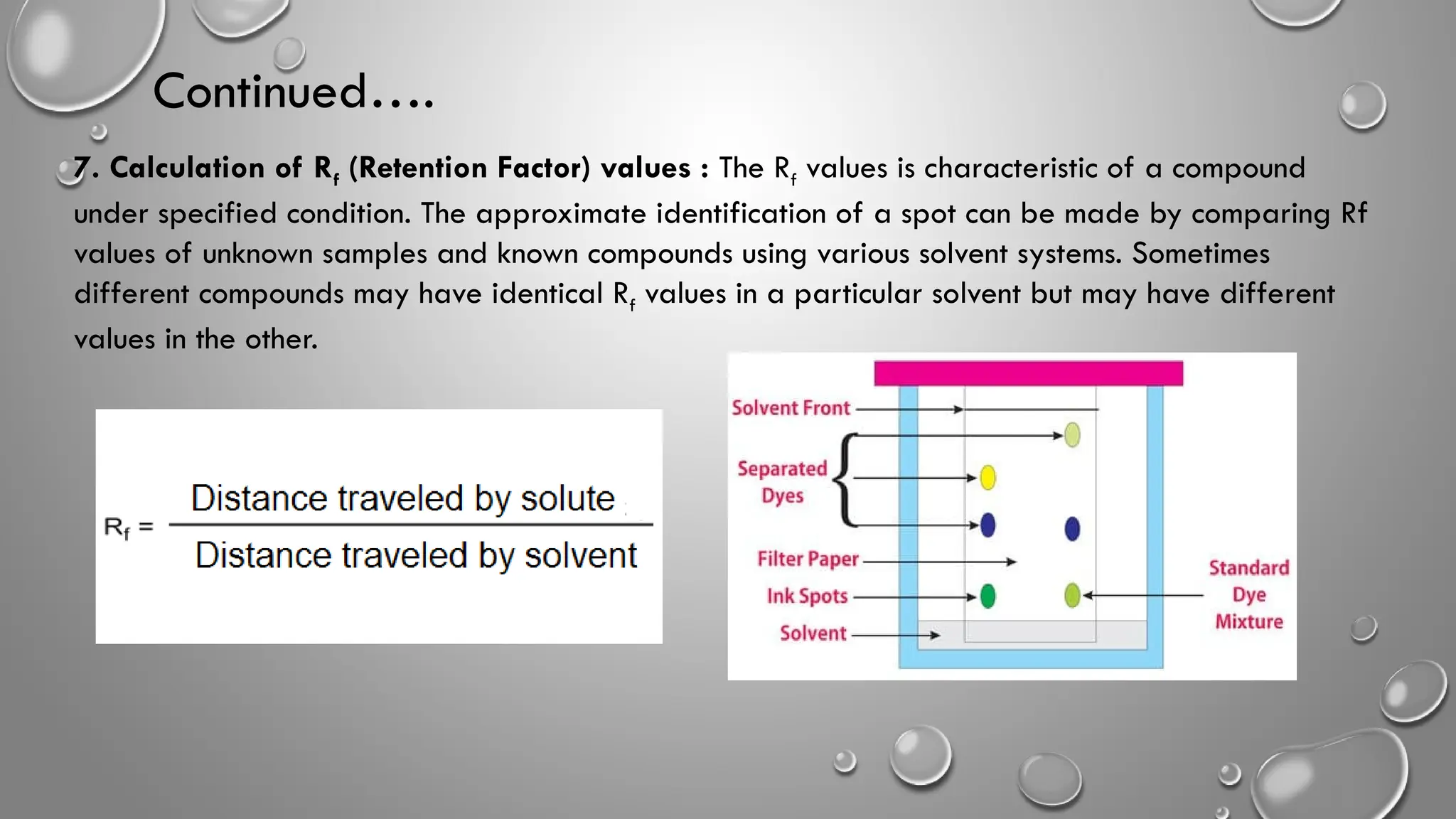Continued….
7. Calculation of Rf (Retention Factor) values : The Rf values is characteristic of a compound
under specified condition. The approximate identification of a spot can be made by comparing Rf
values of unknown samples and known compounds using various solvent systems. Sometimes
different compounds may have identical Rf values in a particular solvent but may have different
values in the other.
 