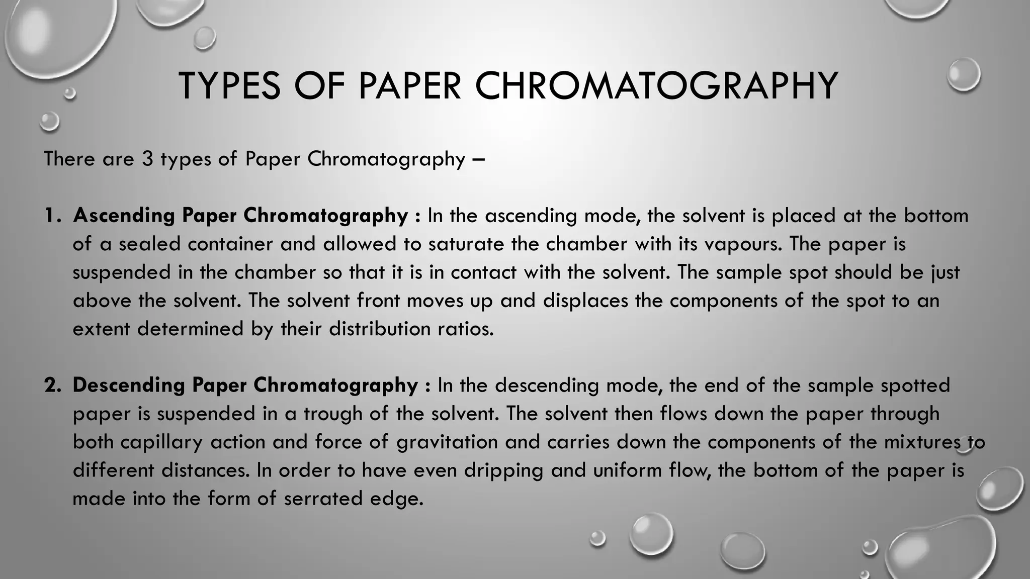 TYPES OF PAPER CHROMATOGRAPHY
There are 3 types of Paper Chromatography –
1. Ascending Paper Chromatography : In the ascending mode, the solvent is placed at the bottom
of a sealed container and allowed to saturate the chamber with its vapours. The paper is
suspended in the chamber so that it is in contact with the solvent. The sample spot should be just
above the solvent. The solvent front moves up and displaces the components of the spot to an
extent determined by their distribution ratios.
2. Descending Paper Chromatography : In the descending mode, the end of the sample spotted
paper is suspended in a trough of the solvent. The solvent then flows down the paper through
both capillary action and force of gravitation and carries down the components of the mixtures to
different distances. In order to have even dripping and uniform flow, the bottom of the paper is
made into the form of serrated edge.
 