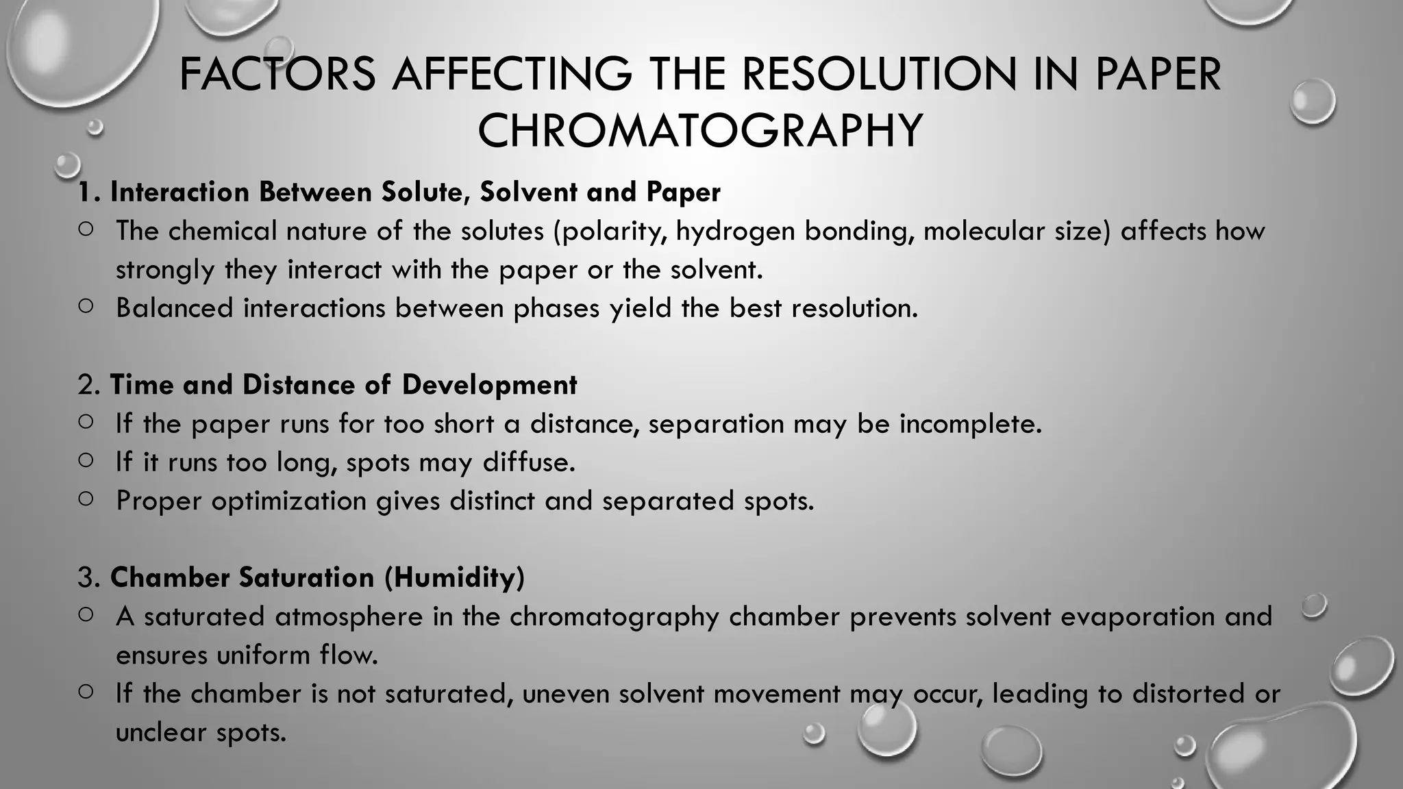 FACTORS AFFECTING THE RESOLUTION IN PAPER
CHROMATOGRAPHY
1. Interaction Between Solute, Solvent and Paper
o The chemical nature of the solutes (polarity, hydrogen bonding, molecular size) affects how
strongly they interact with the paper or the solvent.
o Balanced interactions between phases yield the best resolution.
2. Time and Distance of Development
o If the paper runs for too short a distance, separation may be incomplete.
o If it runs too long, spots may diffuse.
o Proper optimization gives distinct and separated spots.
3. Chamber Saturation (Humidity)
o A saturated atmosphere in the chromatography chamber prevents solvent evaporation and
ensures uniform flow.
o If the chamber is not saturated, uneven solvent movement may occur, leading to distorted or
unclear spots.
 