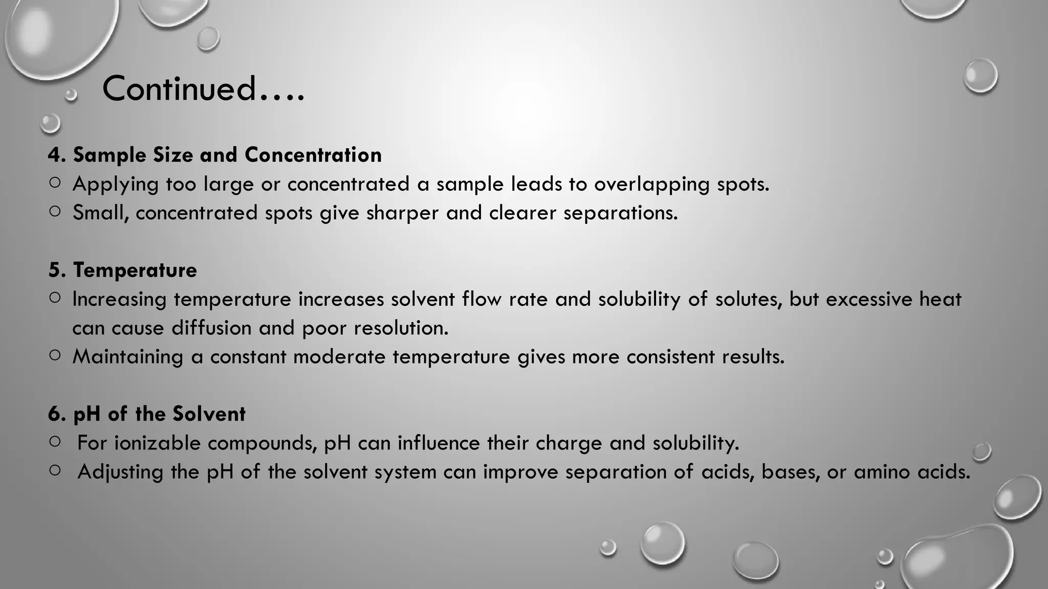 Continued….
4. Sample Size and Concentration
o Applying too large or concentrated a sample leads to overlapping spots.
o Small, concentrated spots give sharper and clearer separations.
5. Temperature
o Increasing temperature increases solvent flow rate and solubility of solutes, but excessive heat
can cause diffusion and poor resolution.
o Maintaining a constant moderate temperature gives more consistent results.
6. pH of the Solvent
o For ionizable compounds, pH can influence their charge and solubility.
o Adjusting the pH of the solvent system can improve separation of acids, bases, or amino acids.
 