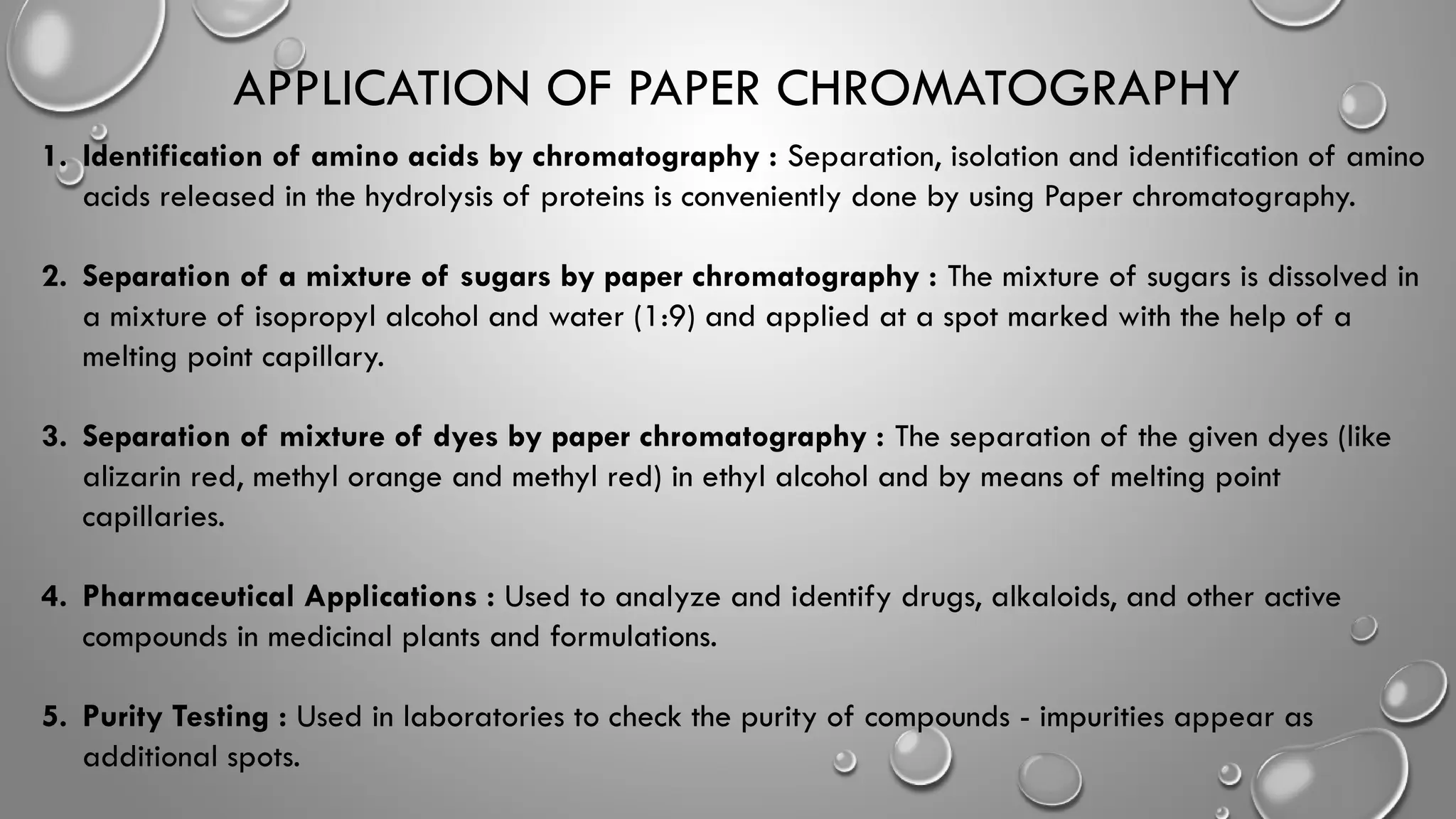 APPLICATION OF PAPER CHROMATOGRAPHY
1. Identification of amino acids by chromatography : Separation, isolation and identification of amino
acids released in the hydrolysis of proteins is conveniently done by using Paper chromatography.
2. Separation of a mixture of sugars by paper chromatography : The mixture of sugars is dissolved in
a mixture of isopropyl alcohol and water (1:9) and applied at a spot marked with the help of a
melting point capillary.
3. Separation of mixture of dyes by paper chromatography : The separation of the given dyes (like
alizarin red, methyl orange and methyl red) in ethyl alcohol and by means of melting point
capillaries.
4. Pharmaceutical Applications : Used to analyze and identify drugs, alkaloids, and other active
compounds in medicinal plants and formulations.
5. Purity Testing : Used in laboratories to check the purity of compounds - impurities appear as
additional spots.
 