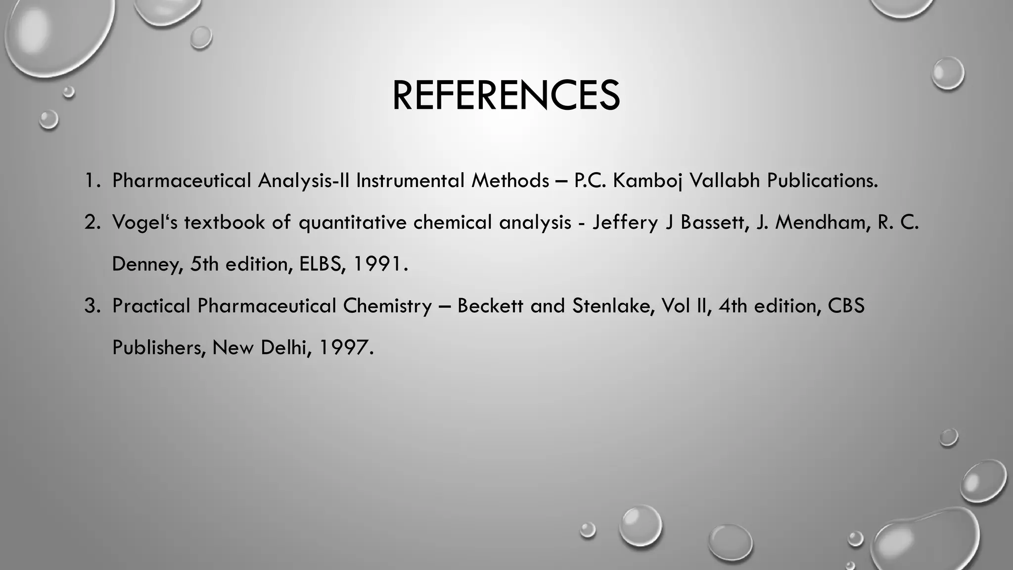 REFERENCES
1. Pharmaceutical Analysis-II Instrumental Methods – P.C. Kamboj Vallabh Publications.
2. Vogel‘s textbook of quantitative chemical analysis - Jeffery J Bassett, J. Mendham, R. C.
Denney, 5th edition, ELBS, 1991.
3. Practical Pharmaceutical Chemistry – Beckett and Stenlake, Vol II, 4th edition, CBS
Publishers, New Delhi, 1997.
 