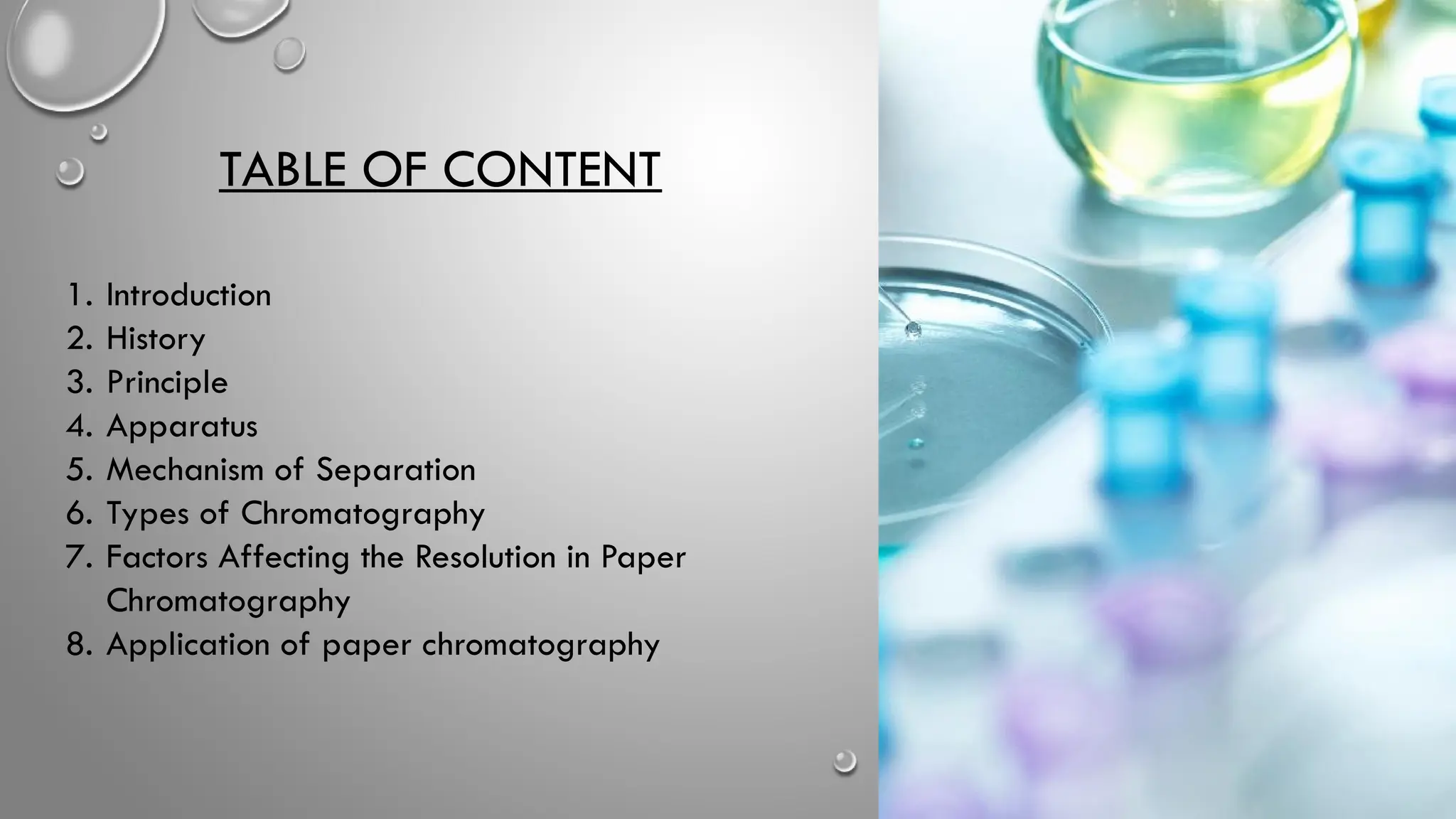 TABLE OF CONTENT
1. Introduction
2. History
3. Principle
4. Apparatus
5. Mechanism of Separation
6. Types of Chromatography
7. Factors Affecting the Resolution in Paper
Chromatography
8. Application of paper chromatography
 