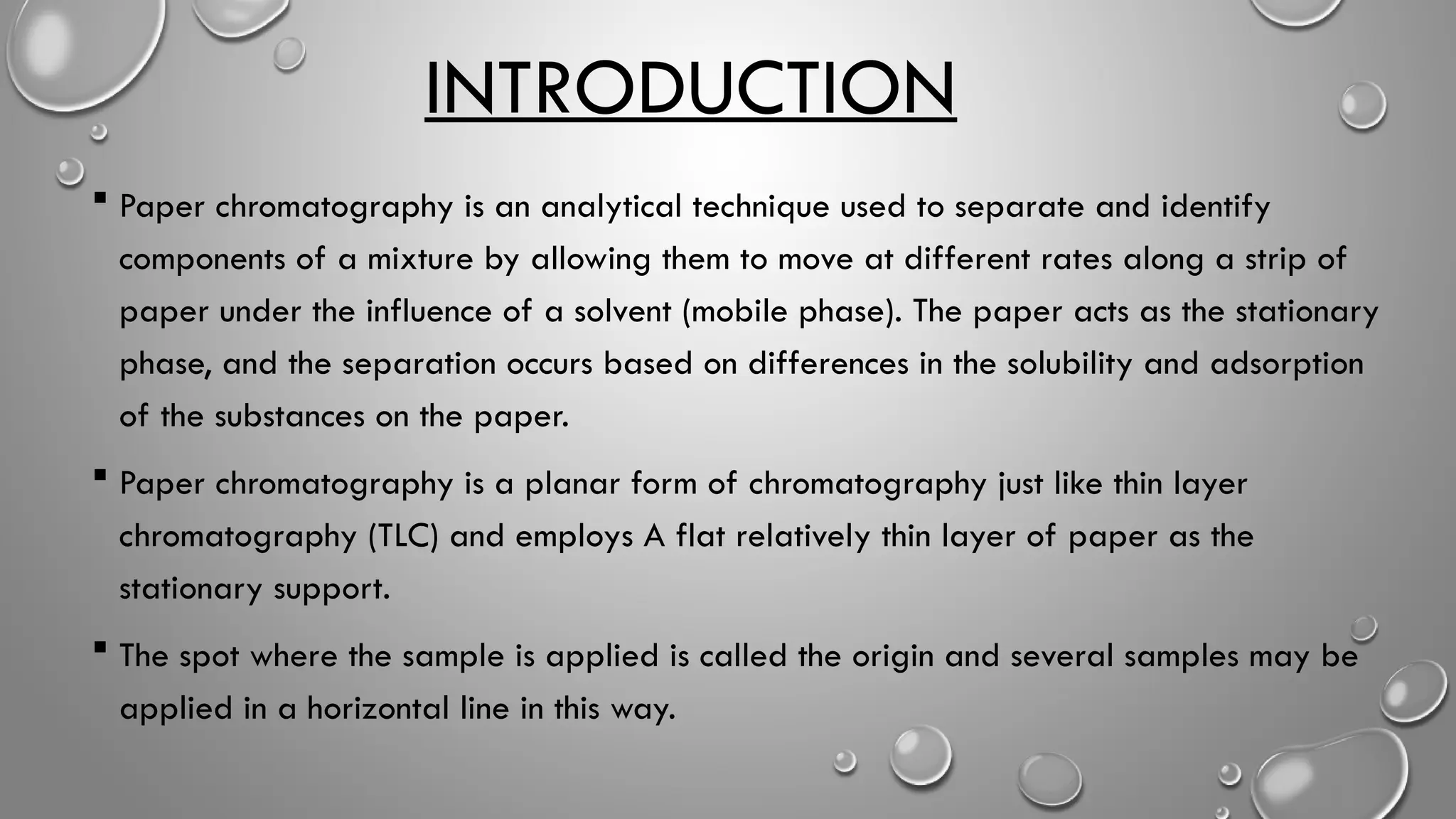 INTRODUCTION
 Paper chromatography is an analytical technique used to separate and identify
components of a mixture by allowing them to move at different rates along a strip of
paper under the influence of a solvent (mobile phase). The paper acts as the stationary
phase, and the separation occurs based on differences in the solubility and adsorption
of the substances on the paper.
 Paper chromatography is a planar form of chromatography just like thin layer
chromatography (TLC) and employs A flat relatively thin layer of paper as the
stationary support.
 The spot where the sample is applied is called the origin and several samples may be
applied in a horizontal line in this way.
 