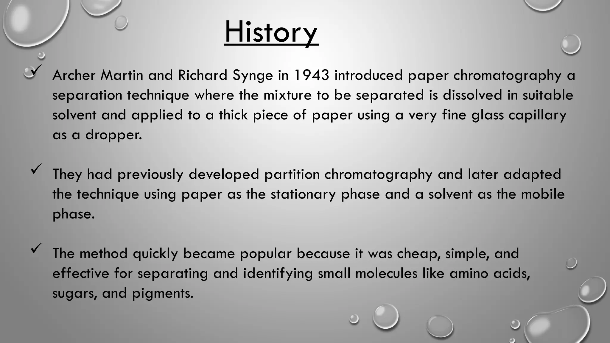 History
 Archer Martin and Richard Synge in 1943 introduced paper chromatography a
separation technique where the mixture to be separated is dissolved in suitable
solvent and applied to a thick piece of paper using a very fine glass capillary
as a dropper.
 They had previously developed partition chromatography and later adapted
the technique using paper as the stationary phase and a solvent as the mobile
phase.
 The method quickly became popular because it was cheap, simple, and
effective for separating and identifying small molecules like amino acids,
sugars, and pigments.
 