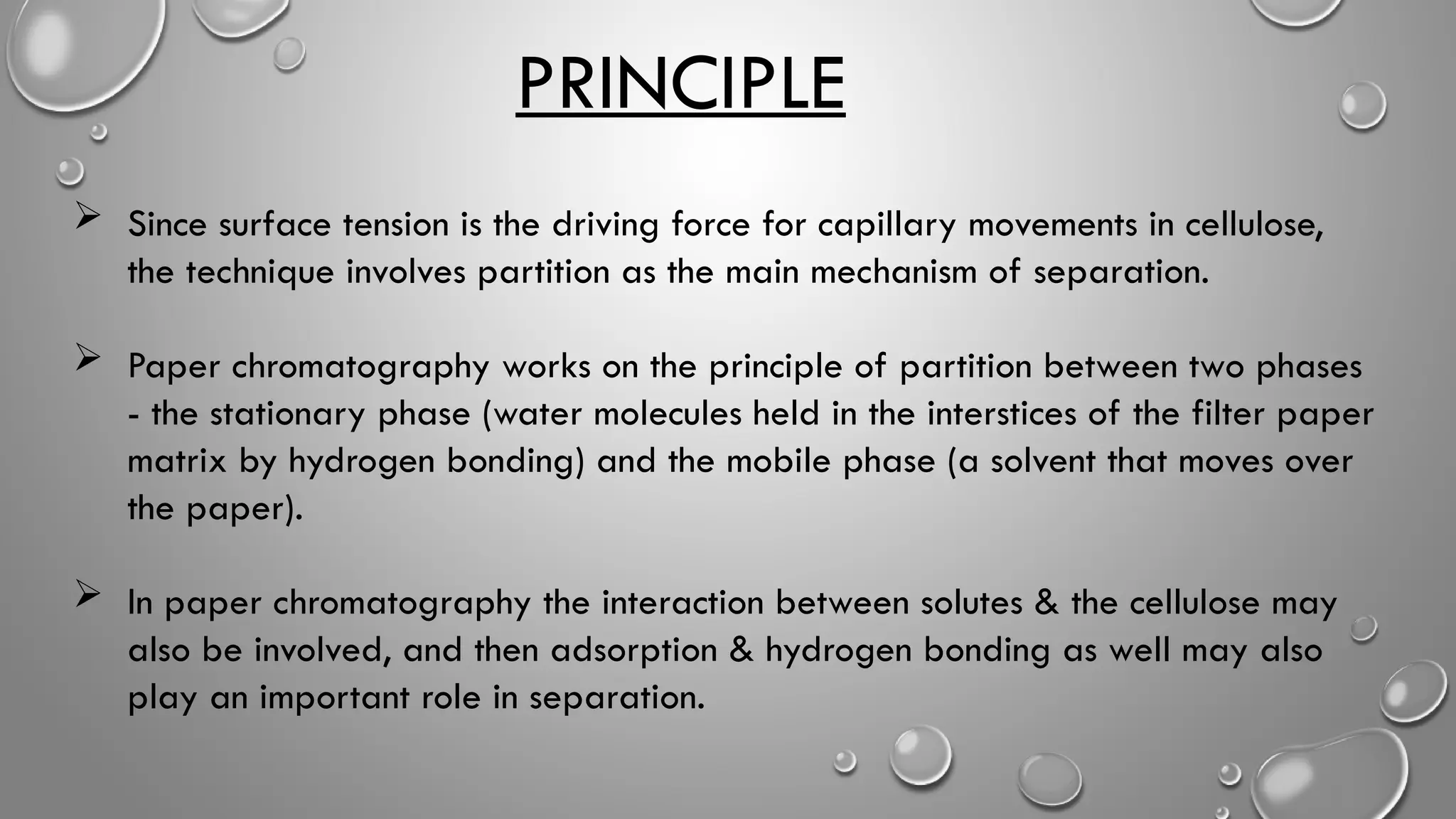 PRINCIPLE
 Since surface tension is the driving force for capillary movements in cellulose,
the technique involves partition as the main mechanism of separation.
 Paper chromatography works on the principle of partition between two phases
- the stationary phase (water molecules held in the interstices of the filter paper
matrix by hydrogen bonding) and the mobile phase (a solvent that moves over
the paper).
 In paper chromatography the interaction between solutes & the cellulose may
also be involved, and then adsorption & hydrogen bonding as well may also
play an important role in separation.
 