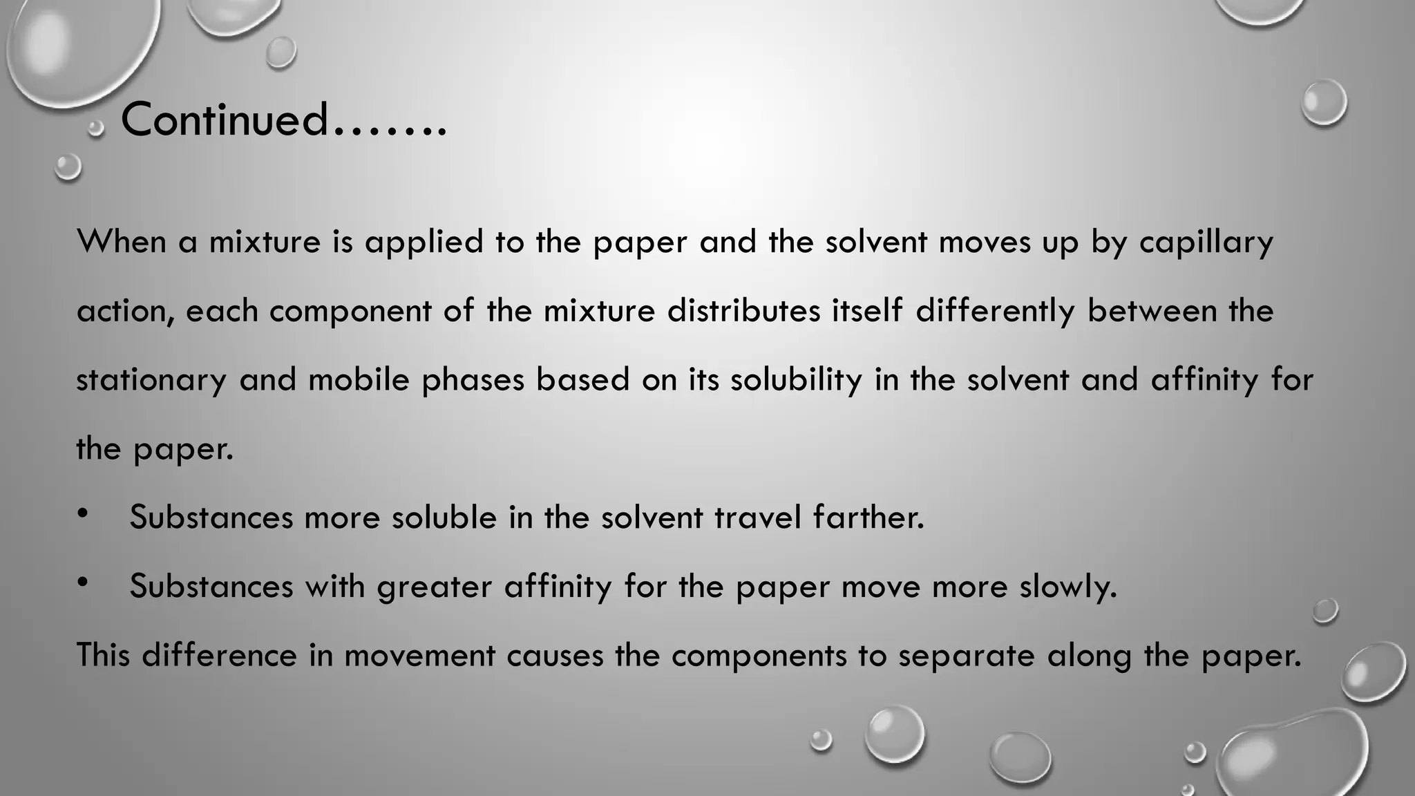 Continued…….
When a mixture is applied to the paper and the solvent moves up by capillary
action, each component of the mixture distributes itself differently between the
stationary and mobile phases based on its solubility in the solvent and affinity for
the paper.
• Substances more soluble in the solvent travel farther.
• Substances with greater affinity for the paper move more slowly.
This difference in movement causes the components to separate along the paper.
 