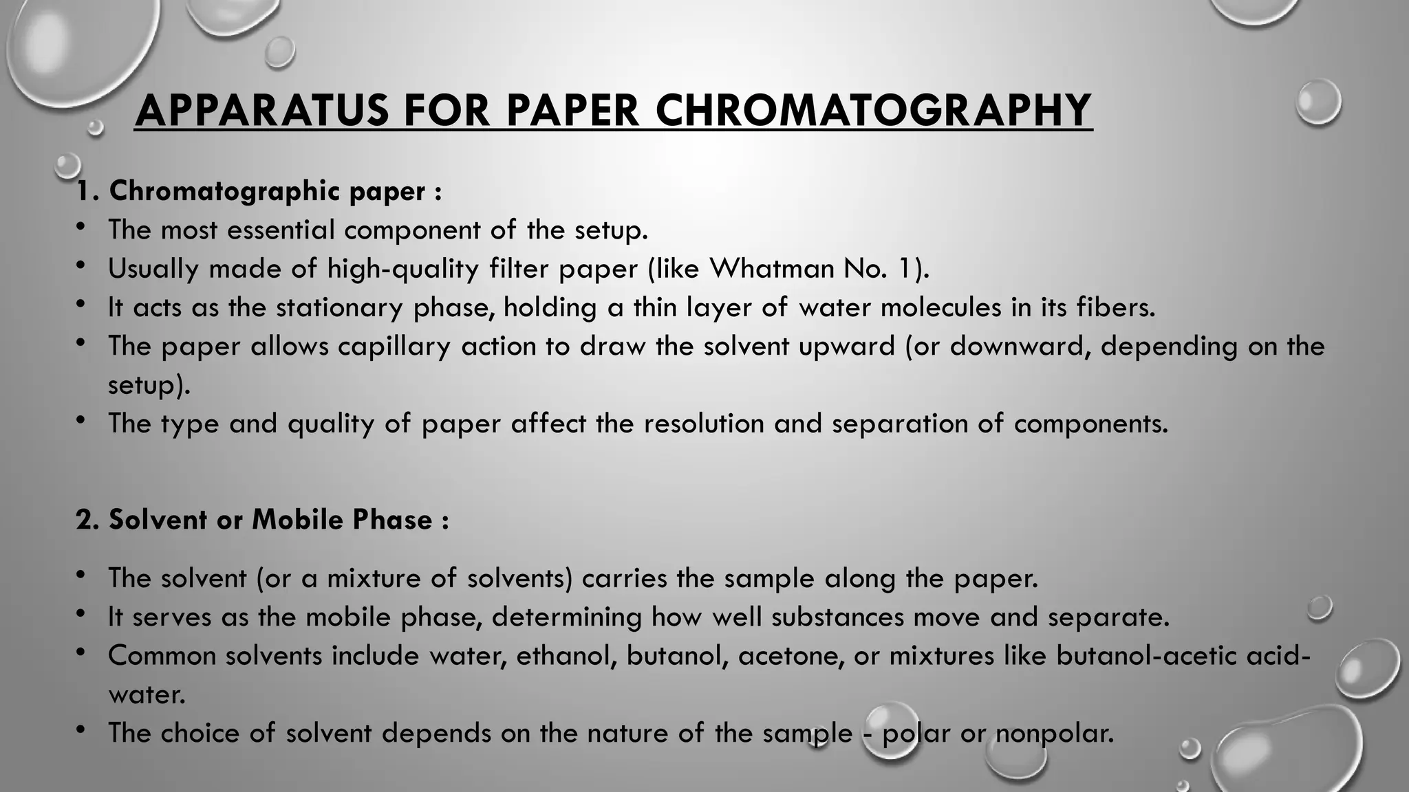 APPARATUS FOR PAPER CHROMATOGRAPHY
1. Chromatographic paper :
• The most essential component of the setup.
• Usually made of high-quality filter paper (like Whatman No. 1).
• It acts as the stationary phase, holding a thin layer of water molecules in its fibers.
• The paper allows capillary action to draw the solvent upward (or downward, depending on the
setup).
• The type and quality of paper affect the resolution and separation of components.
2. Solvent or Mobile Phase :
• The solvent (or a mixture of solvents) carries the sample along the paper.
• It serves as the mobile phase, determining how well substances move and separate.
• Common solvents include water, ethanol, butanol, acetone, or mixtures like butanol-acetic acid-
water.
• The choice of solvent depends on the nature of the sample - polar or nonpolar.
 