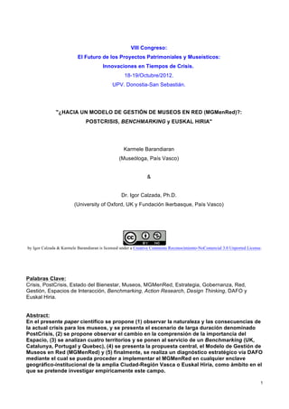 VIII Congreso:
                          El Futuro de los Proyectos Patrimoniales y Museísticos:
                                       Innovaciones en Tiempos de Crisis.
                                                  18-19/Octubre/2012.
                                            UPV. Donostia-San Sebastián.




              "¿HACIA UN MODELO DE GESTIÓN DE MUSEOS EN RED (MGMenRed)?:
                              POSTCRISIS, BENCHMARKING y EUSKAL HIRIA"




                                                  Karmele Barandiaran
                                                (Museóloga, País Vasco)


                                                              &


                                                 Dr. Igor Calzada, Ph.D.
                        (University of Oxford, UK y Fundación Ikerbasque, País Vasco)




by Igor Calzada & Karmele Barandiaran is licensed under a Creative Commons Reconocimiento-NoComercial 3.0 Unported License.




Palabras Clave:
Crisis, PostCrisis, Estado del Bienestar, Museos, MGMenRed, Estrategia, Gobernanza, Red,
Gestión, Espacios de Interacción, Benchmarking, Action Research, Design Thinking, DAFO y
Euskal Hiria.


Abstract:
En el presente paper científico se propone (1) observar la naturaleza y las consecuencias de
la actual crisis para los museos, y se presenta el escenario de larga duración denominado
PostCrisis, (2) se propone observar el cambio en la comprensión de la importancia del
Espacio, (3) se analizan cuatro territorios y se ponen al servicio de un Benchmarking (UK,
Catalunya, Portugal y Quebec), (4) se presenta la propuesta central, el Modelo de Gestión de
Museos en Red (MGMenRed) y (5) finalmente, se realiza un diagnóstico estratégico vía DAFO
mediante el cual se pueda proceder a implementar el MGMenRed en cualquier enclave
geográfico-institucional de la amplia Ciudad-Región Vasca o Euskal Hiria, como ámbito en el
que se pretende investigar empíricamente este campo.

                                                                                                                          1
 