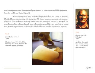 tion was important to me. I spent several years learning to form convincing lifelike portraiture
from live models and clients (figure 1).

              While working on my BFA at the Ringling School of Art and Design in Sarasota,
Florida, I began experimenting with abstraction. My figures became very organic and sensuous
(figure 2). Those works were satisfying, but the series was interrupted. I moved to New York for
several years, where millions of people seem to be running around like crazy ants. It is no wonder
then, that the representation of the specific individual became even less important in my work.


                                                                                                     Fig. 1
 Fig. 2
                                                                                                     Portrait from Life,
 Foam Rubber Series 3                                                                                I.D. Eggers
 1989.                                                                                               1992.

 Mattress foam, 30 x 50 x 30 in.                                                                     Air-dried clay, with
 From my BFA show, Sarasota, FL.                                                                     faux bronze patina.
 Abstract, organic, sensuous.                                                                        10 x 7 x 7 in. Early
                                                                                                     figurative work.




                                                                                                                      page 10
 