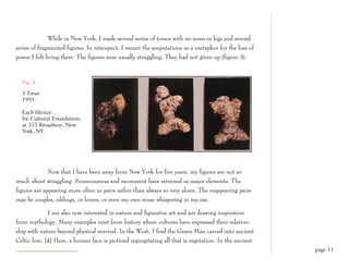 While in New York, I made several series of torsos with no arms or legs and several
series of fragmented figures. In retrospect, I meant the amputations as a metaphor for the loss of
power I felt living there. The figures were usually struggling. They had not given up (figure 3).



  Fig. 3

  3 Torsos
  1991.

  Each lifesize.
  Ise Cultural Foundation,
  at 555 Broadway, New
  York, NY.




              Now that I have been away from New York for five years, my figures are not so
much about struggling. Sensuousness and movement have returned as major elements. The
figures are appearing more often in pairs rather than always so very alone. The reappearing pairs
may be couples, siblings, or lovers, or even my own muse whispering in my ear.

              I am also now interested in nature and figurative art and am drawing inspiration
from mythology. Many examples exist from history where cultures have expressed their relation-
ship with nature beyond physical survival. In the West, I find the Green Man carved into ancient
Celtic lore. [4] Here, a human face is pictured regurgitating all that is vegetation. In the ancient
                                                                                                       page 11
 