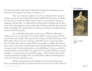 Go to catalogue
East, the femme Yakshi and the homme Yaksha [5] are the figurative and voluptuous nature
deities that I took inspiration from (figure 4, catalogue no. 3).
              These current figurative sculptures are much more archetypal in their representa-
tion than my previous work, going beyond the specific individual but also inclusive of individu-
als. I hope the use of abstraction helps to bring the viewer to a more primitive, subconscious
engagement with the works. I am influenced by Carl Jung’s ideas of archetypes and the subcon-
scious. The two living figurative ceramic sculptors that I identify strongly with, Mary Frank and
Stephen De Staebler, also cite direct influences with Jungian archetypes and mythological repre-
sentations of the human psyche.
              I am comfortable working within my subconscious. While the intellect plays a
significant role in my art, down deep I don’t trust the intellect. Intuitive, emotional, and sub-
conscious drives are my guide. I often start with clay not having a predetermined image in mind.      Fig. 4
When I delve as deep as I can into my psyche—and myself—I go to a semiconscious dream                 Tennessee Yakshi
place. This dream place is about sensuality. When I say sensuality, I am talking about the pure       2001.

senses—taste, touch, smell, sound, sight. Maintaining a physical relationship with nature in the
environment where I live plays significantly in my art and well-being. For my recent work, the
work discussed here, touch and sight are the subjects. In five of my past exhibitions an original
audiotape on a continuous loop was a part of the experience. At the opening for the work pre-
sented here spring breezes brought in the scent of fresh flowers, delicious homemade food was
served and a live jazz duo played great music.
             All of the works presented in this catalogue are ceramics made with paper clay.
There are freestanding and wall-mounted, bas-relief works. Size varies from 6 inches to life-sized.
                                                                                                                         page 12
 