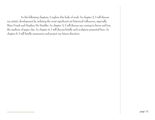 In the following chapters, I explore this body of work. In chapter 2, I will discuss
my artistic development by isolating the most significant art historical influences, especially
Mary Frank and Stephen De Staebler. In chapter 3, I will discuss my coming to know and love
the medium of paper clay. In chapter 4, I will discuss briefly each sculpture presented here. In
chapter 5, I will briefly summarize and project my future direction.




                                                                                                    page 13
 