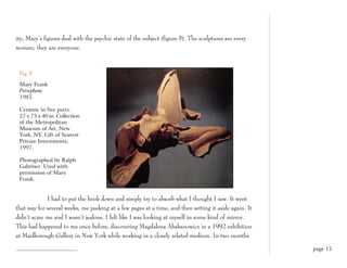 ity, Mary’s figures deal with the psychic state of the subject (figure 5). The sculptures are every
woman; they are everyone.



 Fig. 5

 Mary Frank
 Persephone
 1985.

 Ceramic in five parts.
 27 x 73 x 40 in. Collection
 of the Metropolitan
 Museum of Art, New
 York, NY. Gift of Seavest
 Private Investments,
 1997.

 Photographed by Ralph
 Gabriner. Used with
 permission of Mary
 Frank.


             I had to put the book down and simply try to absorb what I thought I saw. It went
that way for several weeks, me peeking at a few pages at a time, and then setting it aside again. It
didn’t scare me and I wasn’t jealous. I felt like I was looking at myself in some kind of mirror.
This had happened to me once before, discovering Magdalena Abakanowicz in a 1992 exhibition
at Marlborough Gallery in New York while working in a closely related medium. In two months

                                                                                                       page 15
 