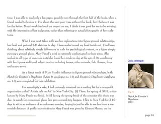 time, I was able to read only a few pages, possibly turn through the first half of the book, when a
friend needed to borrow it. For about the next year I was without the book, but I believe it was
for the better. Mary’s work had such an impact on me, I think it was good for me to be working
with the impression of her sculptures, rather than referring to actual photographs of her sculp-
tures.

             What I was most taken with was her explorations into figure-ground relationships,
her fresh and gestural 3-D sketches in clay. These works turned my head inside out. I had been
thinking about relatively simple differences in scale for psychological content, or a figure simply
piercing a ground-plane. Mary Frank’s work is extremely sophisticated in these areas. She
worked in all types of materials until she found her stride in clay at the age of 36, combining
                                                                                                      Go to catalogue
with her figures additional subject matter including horses, other animals, fish, flowers, ferns
and ocean waves.

             As a direct result of Mary Frank’s influence in figure-ground relationships, both
Sketch for Einstein’s Daydream (figure 6, catalogue no. 11) and Einstein’s Daydream (catalogue
no. 12) were completed for this exhibition.

              For serendipity’s sake, I had curiously remained on a mailing list for a nonprofit
organization called “Artists talk on Art” in New York City. [9] There, for spring of 2001, a slide    Fig. 6
lecture by Mary Frank was listed. It fell during the spring break of the semester this thesis was     Sketch for Einstein’s
due. A search for economical plane fare gave a round-trip bargain. I flew to New York for 2 1⁄2       Daydream
                                                                                                      2001.
days to sit in an audience of an unknown number, hoping to just be able to see her from a rea-
sonable distance. A public introduction to Mary Frank was given by Eleanor Munro, on the

                                                                                                                        page 16
 