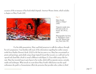 occasion of the re-issuance of her book titled Originals: American Women Artists, which includes
a chapter on Mary Frank. [10]

                                                                             Fig. 7

                                                                             Mary Frank,
                                                                             Where or When?
                                                                             1999.

                                                                             Triptych, inside view.
                                                                             Oil and acrylic on
                                                                             board. 48 x 96 in.,
                                                                             open.

                                                                             Photographec by Jerry
                                                                             L. Thompson. Cour-
                                                                             tesy DC Moore Gal-
                                                                             lery, New York, NY.



              For her slide presentation, Mary used dual projectors to walk the audience through
her art’s progression. I was familiar with most of the information regarding her earlier ceramic
works from Hayden Herrera’s book. [11] For the last ten years or so, Mary has concentrated on
prints and paintings, particularly using a large triptych format that mounts on a wall and can be
opened and closed like a book to reveal a different work (figure 7). Even while using a flat for-
mat, Mary has invented ways to give layers to her works, which still incorporate nature, animals,
myths and archetypes. What struck me most about Mary Frank’s slide lecture was the equal
enthusiasm she paid to a humanitarian effort she promotes that provides solar cookers to third

                                                                                                      page 17
 