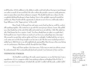 world families. [12] In addition to the ability to safely cook food without having to travel danger-
ous miles in search of rare wood fuel, the solar cookers also provide a means to easily pasteurize
water in areas where water-born sickness is rampant. The double benefit was a chance for the
completely defoliated landscape to begin healing. Even in the spotlight organized towards her
and her art, Mary Frank took the opportunity to educate us as to how we could easily make a
huge difference in the “bigger picture” of the world.
              Mary Frank. A thousand tiny and major events lined up that we could be comfort-
able speaking together. She invited me to go with the inner group to dinner. I went. She pulled
up a chair beside her at the end of the table and invited me to sit with her. I did. She asked me
why I had chosen her for a mentor. I said, “You have already been at a place on a path that I
find myself at now. I want to learn as much as I can from you, and perhaps save a few steps.”
She seemed to accept that, and we spoke until close to midnight. I walked with her out into a
cool, misty rain in Soho long enough to see her into a cab. My feet never touched ground as I
walked up to 26th Street in my old neighborhood, passing Blue Man Group as they were letting
out of a performance, blue kisses and all, through the East Village.
             Mary and I have spoken a few times since. To be near an artist you admire cannot
be underestimated. She is extraordinarily kind and centered. I am fortunate to have met her.
                                                                                                                          “A life
STEPHEN DE STAEBLER                                                                                       without making things
                                                                                                          that tell you who you are
             De Staebler’s work (figure 8) made a great impression on me the first time I saw a           and what you feel is not
                                                                                                          enough. So I make
reproduction of it in a magazine while I was studying sculpture at Ringling School of Art. I
                                                                                                          things.” — Stephen De
wasn’t sure what I was looking at. It looked old, real old. I couldn’t tell the scale, couldn’t tell if   Staebler [13]

                                                                                                                            page 18
 