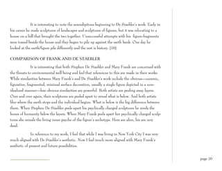 It is interesting to note the serendipitous beginning to De Staebler’s work. Early in
his career he made sculptures of landscapes and sculptures of figures, but it was relocating to a
house on a hill that brought the two together. Unsuccessful attempts with his figure-fragments
were tossed beside the house and they began to pile up against the earth bank. One day he
looked at the earth/figure pile differently and the rest is history. [16]

COMPARISON OF FRANK AND DE STAEBLER

              It is interesting that both Stephen De Staebler and Mary Frank are concerned with
the threats to environmental well being and feel that references to this are made in their works.
While similarities between Mary Frank’s and De Staebler’s work include the obvious—ceramic,
figurative, fragmented, minimal surface decoration, usually a single figure depicted in a non-
idealized manner—less obvious similarities are powerful. Both artists are peeling away layers.
Over and over again, their sculptures are peeled apart to reveal what is below. And both artists
blur where the earth stops and the individual begins. What is below is the big difference between
them. When Stephen De Staebler peels apart his psychically charged sculptures he revels the
bones of humanity below the layers. When Mary Frank peels apart her psychically charged sculp-
tures she reveals the living inner psyche of the figure’s archetype. Hers are alive, his are very
dead.

              In reference to my work, I feel that while I was living in New York City I was very
much aligned with De Staebler’s aesthetic. Now I feel much more aligned with Mary Frank’s
aesthetic of present and future possibilities.


                                                                                                      page 20
 