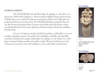 Go to catalogue


GEORGIA O’KEEFFE

              The 3-D O’Keeffe Flower Pot with Flower (figure 9, catalogue no. 15) and it’s com-
panion piece, Pitcher Plant (catalogue no. 14) were named on behalf of American born Georgia
O’Keeffe, who is most noted for her large sensuous paintings of flowers. [17] Although many
people insisted they were sexual in nature, Ms. O’Keeffe herself always insisted that they were
not, that she was just painting a flower. American mixed media artist Judy Chicago is direct,
even though abstracted, in her ceramic depictions of female sexuality at the famous installation
the Dinner Party.

              For me, I am happy to marvel out loud at how similar an orchid really is to our own
sexuality, and perhaps compose a bit myself in clay to playfully, wonderfully, and respectfully
reveal those similarities (for example, Orchid, figure 10, catalogue no. 13). I believe it is a chal-   Fig. 9
lenge to represent healthy sensuality and sexuality in today’s Western, North American, East            3-D O’Keeffe Flower Pot:
Tennessee art environment. Lovers #4 (catalogue no. 9) is another effort in this direction.             #2 with Flower
                                                                                                        2001.


                                                                                                        Go to catalogue




                                                                                                        Fig. 10
                                                                                                        Orchid
                                                                                                        2001.
                                                                                                                          page 21
 
