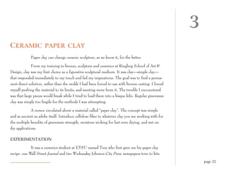 3
C ERAMIC PAPER CLAY
             Paper clay can change ceramic sculpture, as we know it, for the better.

             From my training in bronze, sculpture and ceramics at Ringling School of Art &
Design, clay was my first choice as a figurative sculptural medium. It was clay—simple clay—
that responded immediately to my touch and fed my inspirations. The goal was to find a perma-
nent direct solution, rather than the molds I had been forced to use with bronze casting. I found
myself pushing the material to its limits, and wanting more from it. The trouble I encountered
was that large pieces would break while I tried to load them into a bisque kiln. Regular greenware
clay was simply too fragile for the methods I was attempting.

              A rumor circulated about a material called “paper clay”. The concept was simple
and as ancient as adobe itself: Introduce cellulose fiber to whatever clay you are working with for
the multiple benefits of greenware strength, moisture wicking for fast even drying, and wet on
dry applications.

EXPERIMENTATION

             It was a ceramics student at ETSU named Troy who first gave me his paper clay
recipe: one Wall Street Journal and two Wednesday Johnson City Press newspapers torn to bits.
                                                                                                          page 22
 