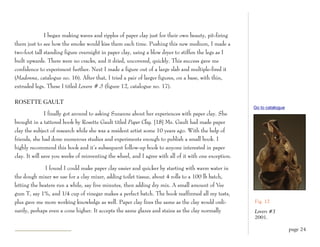 I began making waves and ripples of paper clay just for their own beauty, pit-firing
them just to see how the smoke would kiss them each time. Pushing this new medium, I made a
two-foot tall standing figure overnight in paper clay, using a blow dryer to stiffen the legs as I
built upwards. There were no cracks, and it dried, uncovered, quickly. This success gave me
confidence to experiment further. Next I made a figure out of a large slab and multiple-fired it
(Madonna, catalogue no. 16). After that, I tried a pair of larger figures, on a base, with thin,
extruded legs. These I titled Lovers # 3 (figure 12, catalogue no. 17).

ROSETTE GAULT
                                                                                                        Go to catalogue
               I finally got around to asking Suzanne about her experiences with paper clay. She
brought in a tattered book by Rosette Gault titled Paper Clay. [18] Ms. Gault had made paper
clay the subject of research while she was a resident artist some 10 years ago. With the help of
friends, she had done numerous studies and experiments enough to publish a small book. I
highly recommend this book and it’s subsequent follow-up book to anyone interested in paper
clay. It will save you weeks of reinventing the wheel, and I agree with all of it with one exception.

              I found I could make paper clay easier and quicker by starting with warm water in
the dough mixer we use for a clay mixer, adding toilet tissue, about 4 rolls to a 100 lb batch,
letting the beaters run a while, say five minutes, then adding dry mix. A small amount of Vee
gum T, say 1%, and 1/4 cup of vinegar makes a perfect batch. The book reaffirmed all my tests,
plus gave me more working knowledge as well. Paper clay fires the same as the clay would ordi-          Fig. 12
narily, perhaps even a cone higher. It accepts the same glazes and stains as the clay normally          Lovers #3
                                                                                                        2001.

                                                                                                                          page 24
 