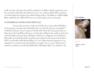 would. Any clay can be paper clay with the introduction of cellulose. My best experiments came
from using the easily broken-down bathroom tissues. You could not tell the difference between
most fired regular clay and paper clay works by looking at them. The difference would be slightly
lighter weight after the cellulose fiber burns out, and tremendous green ware strength.             Go to catalogue


A COMMERCIAL SOURCE FOR PAPER CLAY

              Facing my last semester, I made some hard decisions. I gave up the backbreaking
job of mixing my own paper clay and decided to buy a ton from the only east coast supplier I
could find at that time, Axner Company in Florida. [19] I knew that I was going to have my
thesis show at the Carroll Reece Museum, so I took a dozen different clay samples to check color
under their lights and against their walls before I ordered a ton. Shipping cost was half again.
Bad weather nationwide skewed the arrival date just enough to hit the surprise early closing of
ETSU one December Friday before holidays. So, I sat in below freezing temperatures in my
                                                                                                    Fig. 13
unheated van to meet the truck and unload the ton myself. I was on my way. The first piece I
                                                                                                    Embrace, detail
made from my thesis ton was the big double backs I call Embrace (figure 13, catalogue no. 8).       2001.




                                                                                                                      page 25
 