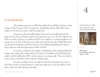 4
C ATALOGUE
              This catalogue represents my MFA show held at the Carroll Reece Museum on the           QuickTime Movie (1.1 MB)

Campus of East Tennessee State University from April 5th through the 18th, 2001. Every                Click image to see video
                                                                                                      (press escape when finished)
sculpture in the show was ceramic, made from paper clay.
              Every piece in the main gallery (figure 14) was of commercially produced raku
paper clay from Axner in Florida, rated for low temperatures up to cone 10. The sculptures were
fired in an either an electric or a gas kiln at ETSU in an oxidation or neutral atmosphere to an
average of cone 4. Most of these pieces were slab constructed; however, the O’Keeffe Flower Pots
incorporated coil techniques and Home and Lovers #3 included extruded elements. Most of
these works were made during the spring of 2001 at ETSU.                                              Fig. 14

              In an alcove outside the main exhibit, I included three earlier sculptures fabricated   MFA Show,
                                                                                                      Carroll Reece Museum
of paper clay I made, with a sculpture body of 1/3 kyanite, 1/3 goldart, and 1/3 fireclay by dry      April 5, 2001.
weight, to which I added about 30%+ wet by volume to wet of paper pulp. These were fired in a
variety of ways as described on their respective catalogue pages.
             My vision was light on form. So rarely do artists have the opportunity to show a
large body of work in a pristine Museum. I made every single piece in the main gallery to look
great on that color wall under that color light.

                                                                                                                       page 26
 