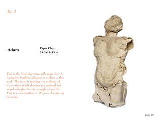 No. 2




                           Paper Clay,
Adam
                           28.5x15x15 in




This is the first large torso with paper clay. A
strong De Staebler influence is evident in this
work. The torso is twisting, the evidence of
it's creation is left showing as a gestural and
naked metaphor for the struggle of any life.
This is a continuation of 15 years of exploring
the torso.




                                                   page 28
 
