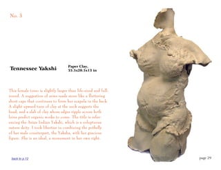 No. 3




                                    Paper Clay,
Tennessee Yakshi                    35.5x20.5x13 in




This female torso is slightly larger than life-sized and full-
round. A suggestion of arms reads more like a fluttering
short cape that continues to form her scapula in the back.
A slight upward turn of clay at the neck suggests the
head, and a slab of clay whose edges ripple across both
loins predict organic works to come. The title is refer-
encing the Asian Indian Yakshi, which is a voluptuous
nature deity. I took liberties in combining the potbelly
of her male counterpart, the Yaksha, with her gracious
figure. She is an ideal, a monument in her own right.




 back to p.12                                                    page 29
 
