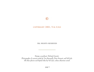 ©

                COPYRIGHT 2001, V AL L YLE




                      A LL RIGHTS RESERVED




                   Design consultant: Michael Garrett.
Photographs of current works by Tim Barnwell, Chris Stewart, and V Lyle.
                                                                     al
  All other photos and digital video by Val Lyle, unless otherwise noted.


                                 page 3
 