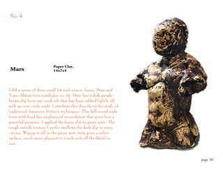 No. 4




                          Paper Clay,
Mars                      14x7x4




I did a series of three small 14-inch torsos: Luna, Mars and
Torso Abstraction (catalogue no. 6). Mars has a dark purple-
brown slip from my creek silt that has been rubbed lightly off
with an iron oxide wash. I attribute this directly to the study of
traditional American Potter’s techniques. This full-round male
torso with head has emphasized musculature that gives him a
powerful presence. I applied the heavy slip to green ware. The
rough outside texture I prefer swallows the dark slip in every
crevice. Wiping it off in the green ware state gives a softer
surface, much more pleasant to touch with all the detail in
tact.



                                                                     page 30
 