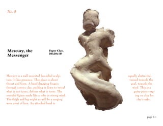 No. 5




Mercury, the                      Paper Clay,
                                  30x20x10
Messenger




Mercury is a wall mounted bas-relief sculp-         equally abstracted,
ture. It has presence. This piece is about           turned towards the
thrust and form. A hand dragging fingers              goal, towards the
through convex clay, pushing it down to reveal         wind. This is a
what is not torso, defines what is torso. The           gutsy piece verg-
revealed figure reads like a robe in strong wind.         ing on clay for
The thigh and leg might as well be a surging               clay’s sake.
wave crest of lava. An attached head is



                                                                   page 31
 