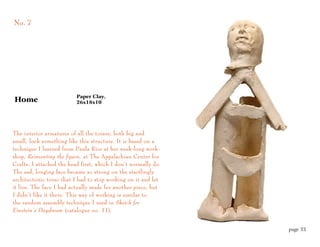 No. 7




                          Paper Clay,
Home                      26x18x10




The interior armatures of all the torsos, both big and
small, look something like this structure. It is based on a
technique I learned from Paula Rice at her week-long work-
shop, Reinventing the figure, at The Appalachian Center for
Crafts. I attached the head first, which I don’t normally do.
The sad, longing face became so strong on the startlingly
architectonic torso that I had to stop working on it and let
it live. The face I had actually made for another piece, but
I didn’t like it there. This way of working is similar to
the random assembly technique I used in Sketch for
Einstein’s Daydream (catalogue no. 11).


                                                                page 33
 