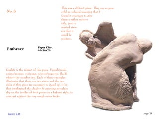 This was a difficult piece. They are so pow-
No. 8                                         erful in inferred meaning that I
                                              found it necessary to give
                                              them a rather positive
                                              title, just to
                                              remind view-
                                              ers that it
                                              could be
                                              positive.


                          Paper Clay,
Embrace                   40x36x20




Duality is the subject of this piece. Female/male,
anima/animus, yin/yang, positive/negative, black/
white—the number two. Each of these examples
illustrates that there are two sides, and the two
sides of this piece are necessary to stand up. I fur-
ther emphasized this duality by painting porcelain
slip on the insides of both pieces in a hakami style, to
contrast against the very rough outer backs.




 back to p.25                                                                                page 34
 