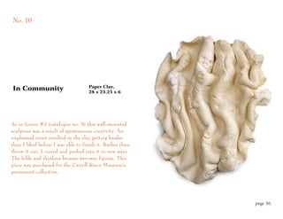 No. 10




                                    Paper Clay,
In Community                        28 x 23.25 x 6




As in Lovers #4 (catalogue no. 9) this wall-mounted
sculpture was a result of spontaneous creativity. An
unplanned event resulted in the clay getting harder
than I liked before I was able to finish it. Rather than
throw it out, I carved and pushed into it in new ways.
The folds and rhythms became two-way figures. This
piece was purchased for the Carroll Reece Museum’s
permanent collection.




                                                           page 36
 