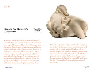No. 11




Sketch for Einstein’s                     Paper Clay,
                                          16x12x4
Daydream



As a direct result of studying Mary Frank’s work, I
wanted to try some smaller “sketches” of a figure in
some type of landscape. I have been thinking a great    Frank did a great deal of preparation for each piece
deal about the difference between a figure and torso    she made. My plan was to work spontaneously, so I
with no landscape, and a figure or torso that is in a   made a pile of torsos, a pile of heads, a pile of
landscape. I believe the difference is that a figure    organic shapes, and found an inspired spontaneous
without a figure-ground relationship is a kind of       day of random assembly. I have found that to be a
ideal, a kind of archetype. A figure in any sort of     pleasant way to utilize the benefits of paper clay
figure-ground relationship is a specific figure at a    because this method would be impossible with regu-
specific time and place, therefore easier for us to     lar clay. This small wall mounted piece is one of
relate directly to. According to some texts, Mary       the results.

  back to p.16                                                                                         page 37
 
