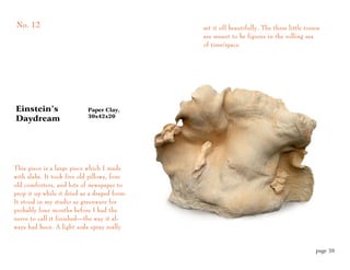 No. 12                                        set it off beautifully. The three little torsos
                                              are meant to be figures in the rolling sea
                                              of time/space.




Einstein’s                  Paper Clay,
                            30x42x20
Daydream




This piece is a large piece which I made
with slabs. It took five old pillows, four
old comforters, and lots of newspaper to
prop it up while it dried as a draped form.
It stood in my studio as greenware for
probably four months before I had the
nerve to call it finished—the way it al-
ways had been. A light soda spray really


                                                                                           page 38
 