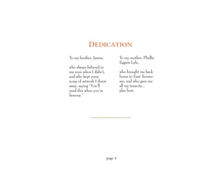 D EDICATION
To my brother, James,               To my mother, Phyllis
                                    Eggers Lyle,
who always believed in
me even when I didn’t,              who brought me back
and who kept every                  home to East Tennes-
scrap of artwork I threw            see, and who gave me
away, saying “You’ll                all my tenacity...
need this when you’re               plus hers.
famous.”




                           page 4
 
