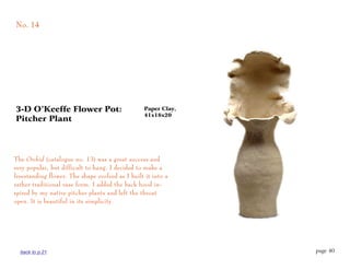 No. 14




3-D O’Keeffe Flower Pot:                         Paper Clay,
                                                 41x18x20
Pitcher Plant




The Orchid (catalogue no. 13) was a great success and
very popular, but difficult to hang. I decided to make a
freestanding flower. The shape evolved as I built it into a
rather traditional vase form. I added the back hood in-
spired by my native pitcher plants and left the throat
open. It is beautiful in its simplicity.




  back to p.21                                                 page 40
 