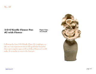 No. 15




3-D O’Keeffe Flower Pot:                          Paper Clay,
                                                  41x18x20
#2 with Flower




Following the first 3-D O’Keeffe Flower Pot (catalogue no.
14), my next experiment was to fill up all that beautiful
clean open negative space with as frilly a flower as I could
make. It is similar in size to the first pot.




  back to p.21                                                  page 41
 