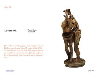 No. 17




                                Paper Clay,
Lovers #3                       46x22x20




This is the second large paper clay sculpture I made.
The legs are extruded with slab torsos added. I like
the play between 2-D and 3-D. The negative spaces
are beautiful as one moves around the piece. Lovers
#3 is also multiple fired, first with stains, then pit
fired.




   back to p.24                                          page 43
 